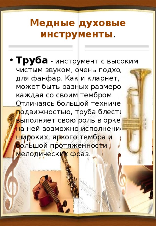 Медные духовые инструменты . Труба - инструмент с высоким чистым звуком, очень подходит для фанфар. Как и кларнет, труба может быть разных размеров, каждая со своим тембром. Отличаясь большой технической подвижностью, труба блестяще выполняет свою роль в оркестре, на ней возможно исполнение широких, яркого тембра и большой протяжённости мелодических фраз. 