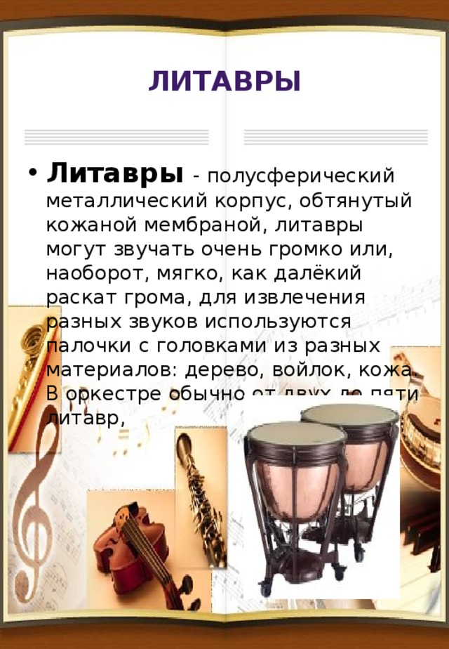 Литавры Литавры - полусферический металлический корпус, обтянутый кожаной мембраной, литавры могут звучать очень громко или, наоборот, мягко, как далёкий раскат грома, для извлечения разных звуков используются палочки с головками из разных материалов: дерево, войлок, кожа. В оркестре обычно от двух до пяти литавр, 