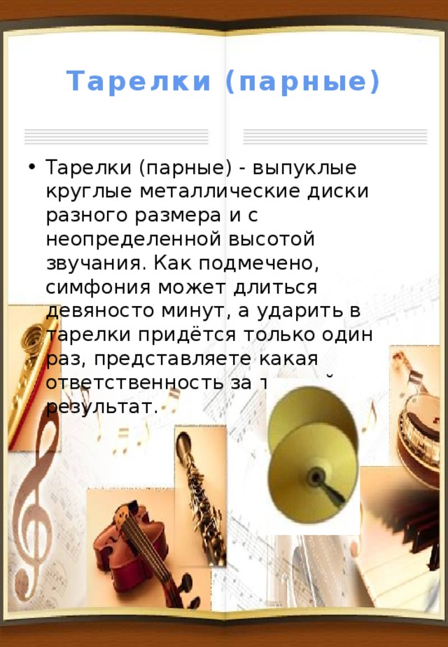 Тарелки (парные) Тарелки (парные) - выпуклые круглые металлические диски разного размера и с неопределенной высотой звучания. Как подмечено, симфония может длиться девяносто минут, а ударить в тарелки придётся только один раз, представляете какая ответственность за точный результат. 