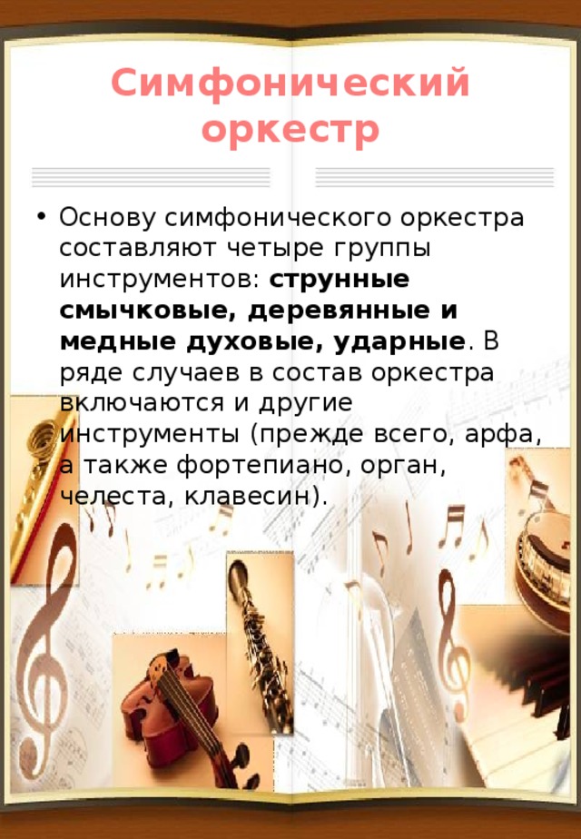 Симфонический оркестр Основу симфонического оркестра составляют четыре группы инструментов: струнные смычковые, деревянные и медные духовые, ударные . В ряде случаев в состав оркестра включаются и другие инструменты (прежде всего, арфа, а также фортепиано, орган, челеста, клавесин). 