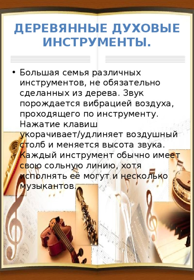 Деревянные духовые инструменты. Большая семья различных инструментов, не обязательно сделанных из дерева. Звук порождается вибрацией воздуха, проходящего по инструменту. Нажатие клавиш укорачивает/удлиняет воздушный столб и меняется высота звука. Каждый инструмент обычно имеет свою сольную линию, хотя исполнять её могут и несколько музыкантов. 
