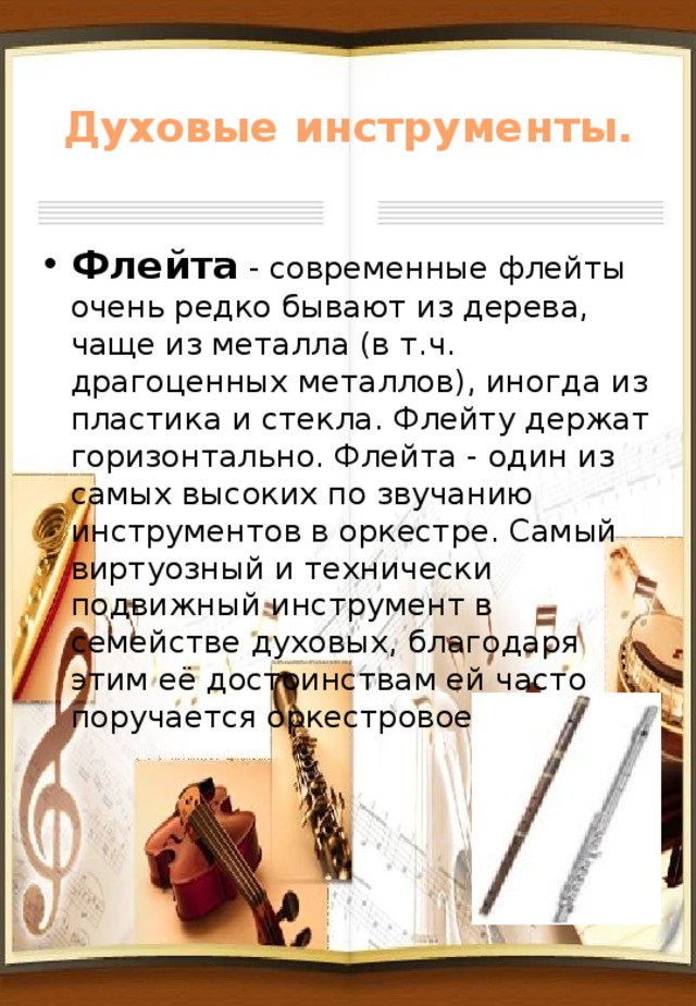 Духовые инструменты. Флейта - современные флейты очень редко бывают из дерева, чаще из металла (в т.ч. драгоценных металлов), иногда из пластика и стекла. Флейту держат горизонтально. Флейта - один из самых высоких по звучанию инструментов в оркестре. Самый виртуозный и технически подвижный инструмент в семействе духовых, благодаря этим её достоинствам ей часто поручается оркестровое соло. 