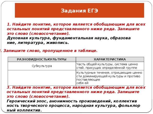 Задания ЕГЭ 1. Най­ди­те по­ня­тие, ко­то­рое яв­ля­ет­ся обоб­ща­ю­щим для всех осталь­ных по­ня­тий пред­став­лен­но­го ниже ряда. За­пи­ши­те это слово (сло­во­со­че­та­ние). Ду­хов­ная куль­ту­ра ,  фун­да­мен­таль­ная наука ,  об­ра­зо­ва­ние ,  ли­те­ра­ту­ра ,  жи­во­пись . 2. За­пи­ши­те слово, про­пу­щен­ное в таб­ли­це. РАЗ­НО­ВИД­НОСТЬКУЛЬ­ТУ­РЫ Суб­куль­ту­ра ХА­РАК­ТЕ­РИ­СТИ­КА Часть общей куль­ту­ры, си­сте­ма цен­но­стей, при­су­щих опре­делённой груп­пе Куль­тур­ные те­че­ния, от­ри­ца­ю­щие цен­но­сти до­ми­ни­ру­ю­щей куль­ту­ры и про­ти­во­по­став­ля­ю­щие себя ей 3. Най­ди­те по­ня­тие, ко­то­рое яв­ля­ет­ся обоб­ща­ю­щим для всех осталь­ных по­ня­тий пред­став­лен­но­го ниже ряда. За­пи­ши­те это слово (сло­во­со­че­та­ние). Ге­ро­и­че­ский эпос ,  ано­ним­ность про­из­ве­де­ний ,  кол­лек­тив­ность твор­че­ско­го про­цес­са ,  на­род­ная куль­ту­ра ,  фольк­лор­ный кол­лек­тив . 