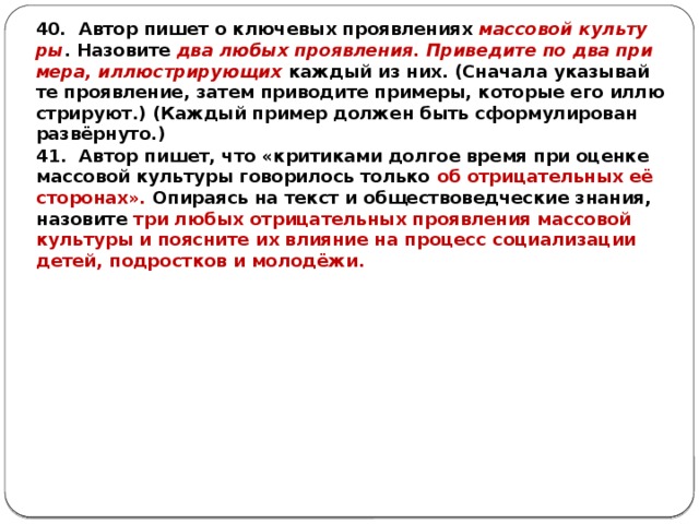 40. Автор пишет о клю­че­вых про­яв­ле­ни­ях мас­со­вой куль­ту­ры . На­зо­ви­те два любых про­яв­ле­ния. При­ве­ди­те по два при­ме­ра, ил­лю­стри­ру­ю­щих каж­дый из них. (Сна­ча­ла ука­зы­вай­те про­яв­ле­ние, затем при­во­ди­те при­ме­ры, ко­то­рые его ил­лю­стри­ру­ют.) (Каж­дый при­мер дол­жен быть сфор­му­ли­ро­ван развёрнуто.) 41. Автор пишет, что «кри­ти­ка­ми дол­гое время при оцен­ке мас­со­вой куль­ту­ры го­во­ри­лось толь­ко об от­ри­ца­тель­ных её сто­ро­нах». Опи­ра­ясь на текст и об­ще­ство­вед­че­ские зна­ния, на­зо­ви­те три любых от­ри­ца­тель­ных про­яв­ле­ния мас­со­вой куль­ту­ры и по­яс­ни­те их вли­я­ние на про­цесс со­ци­а­ли­за­ции детей, под­рост­ков и молодёжи. 