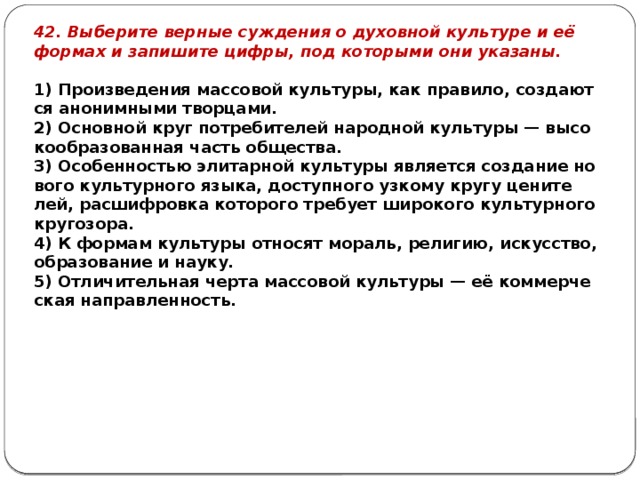 42. Вы­бе­ри­те вер­ные суж­де­ния о ду­хов­ной куль­ту­ре и её фор­мах и за­пи­ши­те цифры, под ко­то­ры­ми они ука­за­ны.   1) Про­из­ве­де­ния мас­со­вой куль­ту­ры, как пра­ви­ло, со­зда­ют­ся ано­ним­ны­ми твор­ца­ми. 2) Ос­нов­ной круг по­тре­би­те­лей на­род­ной куль­ту­ры — вы­со­ко­об­ра­зо­ван­ная часть об­ще­ства. 3) Осо­бен­но­стью эли­тар­ной куль­ту­ры яв­ля­ет­ся со­зда­ние но­во­го куль­тур­но­го языка, до­ступ­но­го уз­ко­му кругу це­ни­те­лей, рас­шиф­ров­ка ко­то­ро­го тре­бу­ет ши­ро­ко­го куль­тур­но­го кру­го­зо­ра. 4) К фор­мам куль­ту­ры от­но­сят мо­раль, ре­ли­гию, ис­кус­ство, об­ра­зо­ва­ние и науку. 5) От­ли­чи­тель­ная черта мас­со­вой куль­ту­ры — её ком­мер­че­ская на­прав­лен­ность. 