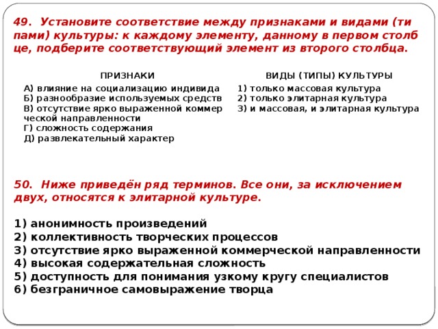 49. Уста­но­ви­те со­от­вет­ствие между при­зна­ка­ми и ви­да­ми (ти­па­ми) куль­ту­ры: к каж­до­му эле­мен­ту, дан­но­му в пер­вом столб­це, под­бе­ри­те со­от­вет­ству­ю­щий эле­мент из вто­ро­го столб­ца. ПРИ­ЗНА­КИ   А) вли­я­ние на со­ци­а­ли­за­цию ин­ди­ви­да   ВИДЫ (ТИПЫ) КУЛЬ­ТУ­РЫ Б) раз­но­об­ра­зие ис­поль­зу­е­мых средств 1) толь­ко мас­со­вая куль­ту­ра В) от­сут­ствие ярко вы­ра­жен­ной ком­мер­че­ской на­прав­лен­но­сти Г) слож­ность со­дер­жа­ния 2) толь­ко эли­тар­ная куль­ту­ра Д) раз­вле­ка­тель­ный ха­рак­тер 3) и мас­со­вая, и эли­тар­ная куль­ту­ра 50. Ниже при­ведён ряд тер­ми­нов. Все они, за ис­клю­че­ни­ем двух, от­но­сят­ся к эли­тар­ной куль­ту­ре.   1) ано­ним­ность про­из­ве­де­ний 2) кол­лек­тив­ность твор­че­ских про­цес­сов 3) от­сут­ствие ярко вы­ра­жен­ной ком­мер­че­ской на­прав­лен­но­сти 4) вы­со­кая со­дер­жа­тель­ная слож­ность 5) до­ступ­ность для по­ни­ма­ния уз­ко­му кругу спе­ци­а­ли­стов 6) без­гра­нич­ное са­мо­вы­ра­же­ние твор­ца 