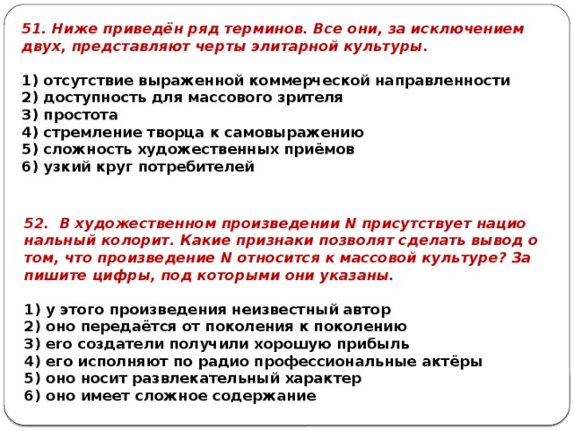 51. Ниже при­ведён ряд тер­ми­нов. Все они, за ис­клю­че­ни­ем двух, пред­став­ля­ют черты эли­тар­ной куль­ту­ры.   1) от­сут­ствие вы­ра­жен­ной ком­мер­че­ской на­прав­лен­но­сти 2) до­ступ­ность для мас­со­во­го зри­те­ля 3) про­сто­та 4) стрем­ле­ние твор­ца к са­мо­вы­ра­же­нию 5) слож­ность ху­до­же­ствен­ных приёмов 6) узкий круг по­тре­би­те­лей 52. В ху­до­же­ствен­ном про­из­ве­де­нии N при­сут­ству­ет на­ци­о­наль­ный ко­ло­рит. Какие при­зна­ки поз­во­лят сде­лать вывод о том, что про­из­ве­де­ние N от­но­сит­ся к мас­со­вой куль­ту­ре? За­пи­ши­те цифры, под ко­то­ры­ми они ука­за­ны.   1) у этого про­из­ве­де­ния не­из­вест­ный автор 2) оно пе­ре­даётся от по­ко­ле­ния к по­ко­ле­нию 3) ero со­зда­те­ли по­лу­чи­ли хо­ро­шую при­быль 4) его ис­пол­ня­ют по радио про­фес­си­о­наль­ные актёры 5) оно носит раз­вле­ка­тель­ный ха­рак­тер 6) оно имеет слож­ное со­дер­жа­ние 