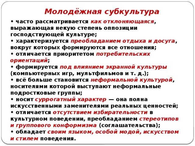 Молодёжная субкультура • часто рассматривается как отклоняющаяся , выражающая некую степень оппозиции господствующей культуре; • характеризуется преобладанием отдыха и досуга , вокруг которых формируются все отношения; • отличается приоритетом потребительских ориентаций ; • формируется под влиянием экранной культуры (компьютерных игр, мультфильмов и т. д.); • всё больше становится неформальной культурой , носителями которой выступают неформальные подростковые группы; • носит суррогатный характер — она полна искусственными заменителями реальных ценностей; • отличается отсутствием избирательности в культурном поведении, преобладанием стереотипов и группового конформизма (соглашательства); • обладает своим языком, особой модой, искусством и стилем поведения. 