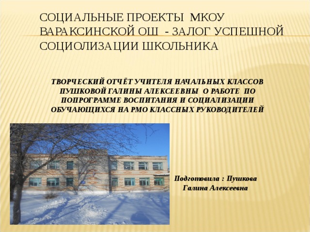 СОЦИАЛЬНЫЕ ПРОЕКТЫ МКОУ ВАРАКСИНСКОЙ ОШ - ЗАЛОГ УСПЕШНОЙ СОЦИОЛИЗАЦИИ ШКОЛЬНИКА ТВОРЧЕСКИЙ ОТЧЁТ УЧИТЕЛЯ НАЧАЛЬНЫХ КЛАССОВ ПУШКОВОЙ ГАЛИНЫ АЛЕКСЕЕВНЫ О РАБОТЕ ПО ПОПРОГРАММЕ ВОСПИТАНИЯ И СОЦИАЛИЗАЦИИ ОБУЧАЮЩИХСЯ НА РМО КЛАССНЫХ РУКОВОДИТЕЛЕЙ Подготовила : Пушкова Галина Алексеевна 
