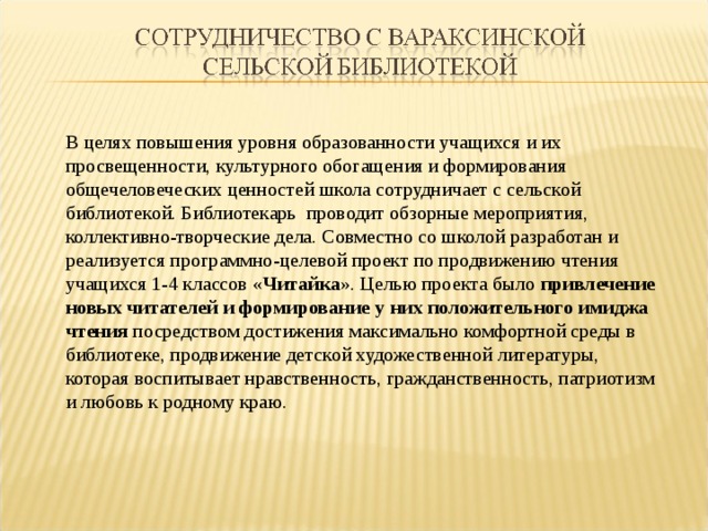 В целях повышения уровня образованности учащихся и их просвещенности, культурного обогащения и формирования общечеловеческих ценностей школа сотрудничает с сельской библиотекой. Библиотекарь проводит обзорные мероприятия, коллективно-творческие дела. Совместно со школой разработан и реализуется программно-целевой проект по продвижению чтения учащихся 1-4 классов « Читайка ». Целью проекта было привлечение новых читателей и формирование у них положительного имиджа чтения посредством достижения максимально комфортной среды в библиотеке, продвижение детской художественной литературы, которая воспитывает нравственность, гражданственность, патриотизм и любовь к родному краю. 