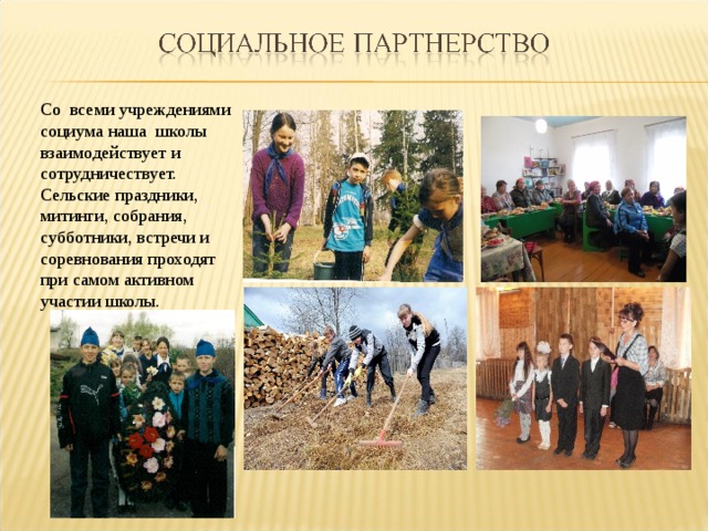 Со  всеми учреждениями социума наша школы взаимодействует и сотрудничествует. Сельские праздники, митинги, собрания, субботники, встречи и соревнования проходят при самом активном участии школы.  