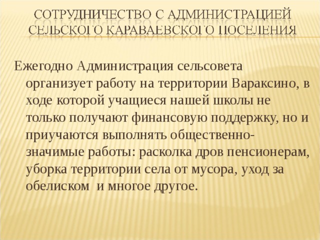 Ежегодно Администрация сельсовета организует работу на территории Вараксино, в ходе которой учащиеся нашей школы не только получают финансовую поддержку, но и приучаются выполнять общественно-значимые работы: расколка дров пенсионерам, уборка территории села от мусора, уход за обелиском и многое другое. 