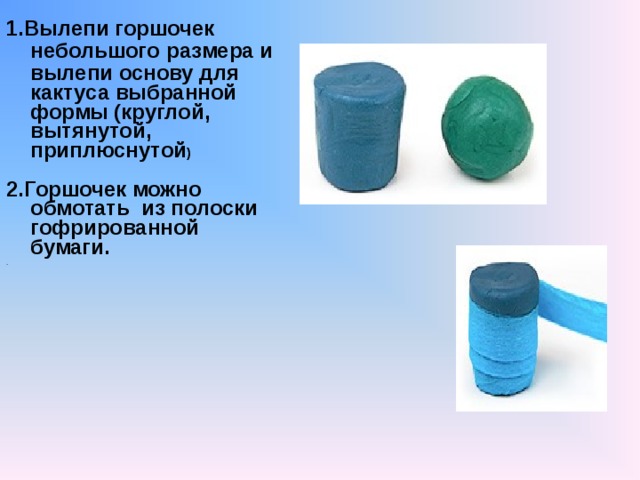 1.Вылепи горшочек небольшого  размера и вылепи основу для  кактуса выбранной формы (круглой, вытянутой, приплюснутой )  2.Горшочек можно обмотать из полоски гофрированной бумаги. . 