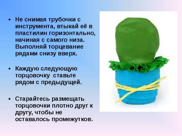  Не снимая трубочки с инструмента, втыкай её в пластилин горизонтально, начиная с самого низа. Выполняй торцевание рядами снизу вверх.   Каждую следующую торцовочку ставьте рядом с предыдущей.  Старайтесь размещать торцовочки плотно друг к другу, чтобы не оставалось промежутков.   