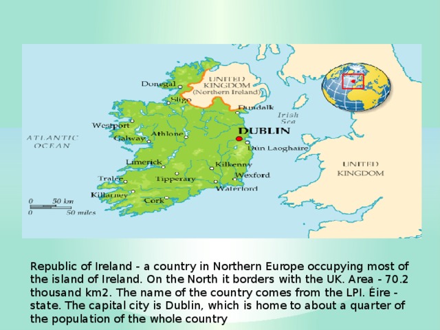 Republic of Ireland - a country in Northern Europe occupying most of the island of Ireland. On the North it borders with the UK. Area - 70.2 thousand km2. The name of the country comes from the LPI. Éire - state. The capital city is Dublin, which is home to about a quarter of the population of the whole country 