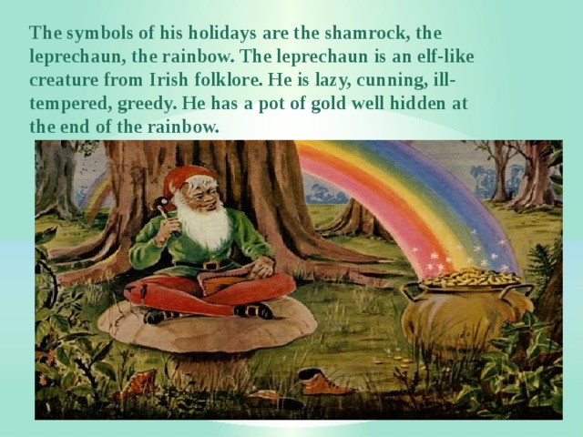 The symbols of his holidays are the shamrock, the leprechaun, the rainbow. The leprechaun is an elf-like creature from Irish folklore. He is lazy, cunning, ill-tempered, greedy. He has a pot of gold well hidden at the end of the rainbow. 