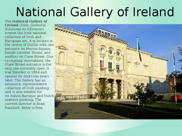 National Gallery of Ireland The  National Gallery of Ireland  (Irish:  Gailearaí Náisiúnta na hÉireann ) houses the Irish national collection of Irish and European art. It is located in the centre of Dublin with one entrance on Merrio Square, beside Leinster House, and another on Clare Street. Due to ongoing renovations, the Clare Street entrance is the only one currently open. It was founded in 1854 and opened its doors ten years later. The Gallery has an extensive, representative collection of Irish painting and is also notable for its Italian Baroque and Dutch masters painting. The current director is Sean Rainbird. Entry is free. 