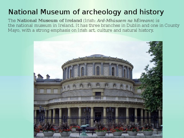 National Museum of archeology and history The  National Museum of Ireland  (Irish:  Ard-Mhúsaem na hÉireann ) is the national museum in Ireland. It has three branches in Dublin and one in County Mayo, with a strong emphasis on Irish art, culture and natural history. 