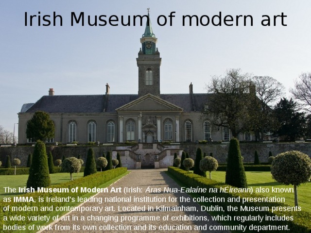 Irish Museum of modern art The  Irish Museum of Modern Art  (Irish:  Áras Nua-Ealaíne na hÉireann ) also known as  IMMA , is Ireland's leading national institution for the collection and presentation of modern and contemporary art. Located in Kilmainham, Dublin, the Museum presents a wide variety of art in a changing programme of exhibitions, which regularly includes bodies of work from its own collection and its education and community department. 