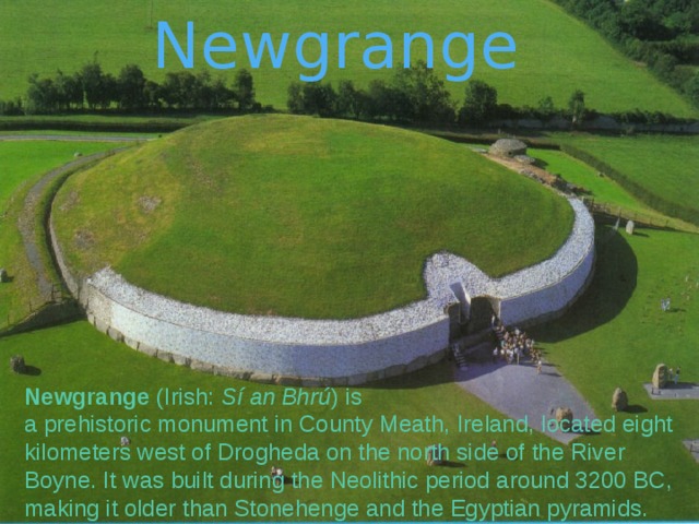 Newgrange Newgrange  (Irish:  Sí an Bhrú ) is a prehistoric monument in County Meath, Ireland, located eight kilometers west of Drogheda on the north side of the River Boyne. It was built during the Neolithic period around 3200 BC, making it older than Stonehenge and the Egyptian pyramids.  