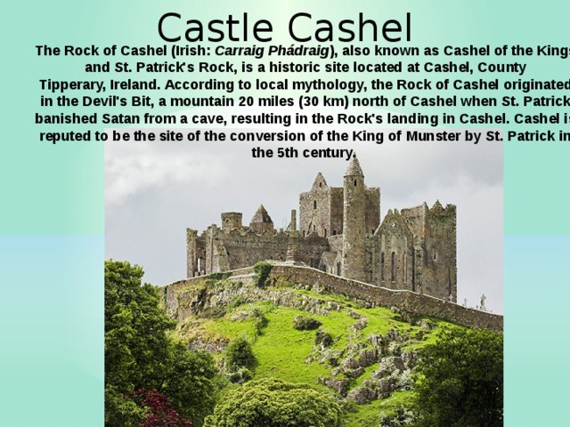 Castle Cashel The Rock of Cashel (Irish:  Carraig Phádraig ), also known as Cashel of the Kings and St. Patrick's Rock, is a historic site located at Cashel, County Tipperary, Ireland. According to local mythology, the Rock of Cashel originated in the Devil's Bit, a mountain 20 miles (30 km) north of Cashel when St. Patrick banished Satan from a cave, resulting in the Rock's landing in Cashel. Cashel is reputed to be the site of the conversion of the King of Munster by St. Patrick in the 5th century.  