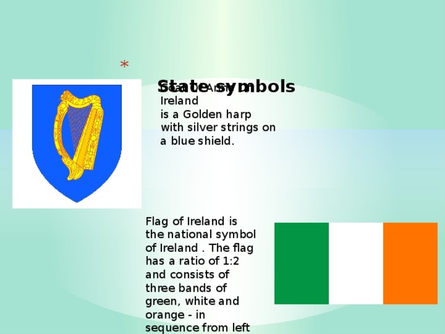  State symbols   Coat Of Arms Of Ireland  is a Golden harp with silver strings on a blue shield. Flag of Ireland is the national symbol of Ireland . The flag has a ratio of 1:2 and consists of three bands of green, white and orange - in sequence from left to right 