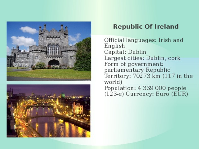 Republic Of Ireland  Official languages: Irish and English  Capital: Dublin  Largest cities: Dublin, cork  Form of government: parliamentary Republic  Territory: 70273 km (117 in the world)  Population: 4 339 000 people (123-e) Currency: Euro (EUR) 