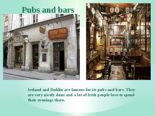 Pubs and bars Ireland and Dublin are famous for its pubs and bars. They are very nicely done and a lot of Irish people love to spend their evenings there. 