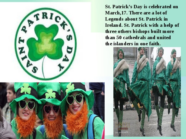 St. Patrick’s Day is celebrated on March,17. There are a lot of Legends about St. Patrick in Ireland. St. Patrick with a help of three others bishops built more than 50 cathedrals and united the islanders in one faith. 