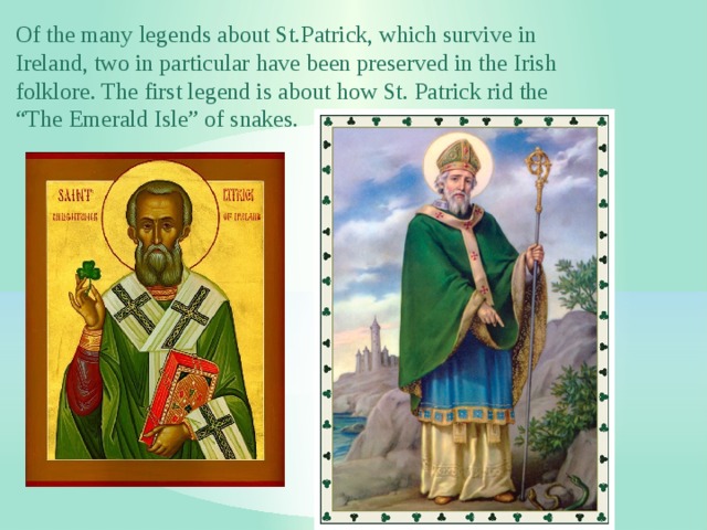 Of the many legends about St.Patrick, which survive in Ireland, two in particular have been preserved in the Irish folklore. The first legend is about how St. Patrick rid the “The Emerald Isle” of snakes. 