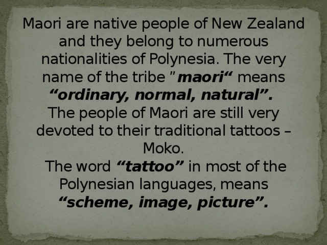 Maori are native people of New Zealand and they belong to numerous nationalities of Polynesia. The very name of the tribe ” maori“ means “ordinary, normal, natural”.   The people of Maori are still very devoted to their traditional tattoos – Moko.  The word “tattoo” in most of the Polynesian languages, ​​means “scheme, image, picture”.   