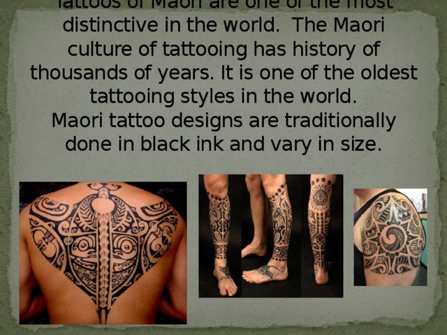 Tattoos of Maori are one of the most distinctive in the world. The Maori culture of tattooing has history of thousands of years. It is one of the oldest tattooing styles in the world.  Maori tattoo designs are traditionally done in black ink and vary in size. 