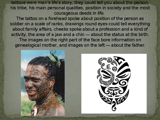 In ancient Polynesia the tattoo was not just a decoration. These tattoos were man’s life's story, they could tell you about the person, his tribe, his main personal qualities, position in society and the most courageous deeds in life.  The tattoo on a forehead spoke about position of the person as soldier on a scale of ranks, drawings round eyes could tell everything about family affairs, cheeks spoke about a profession and a kind of activity, the area of a jaw and a chin — about the status at the birth. The images on the right part of the face bore information on genealogical mother, and images on the left — about the father.   
