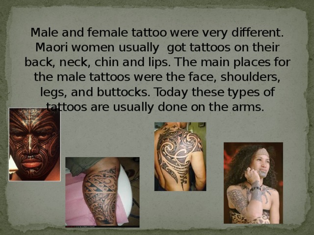Male and female tattoo were very different. Maori women usually got tattoos on their back, neck, chin and lips. The main places for the male tattoos were the face, shoulders, legs, and buttocks. Today these types of tattoos are usually done on the arms.   