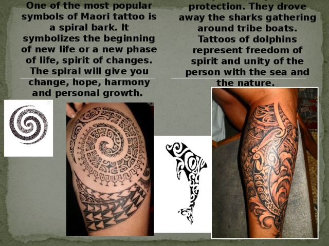 One of the most popular symbols of Maori tattoo is a spiral bark. It symbolizes the beginning of new life or a new phase of life, spirit of changes. The spiral will give you change, hope, harmony and personal growth. A dolphin is a symbol of protection. They drove away the sharks gathering around tribe boats. Tattoos of dolphins represent freedom of spirit and unity of the person with the sea and the nature. 