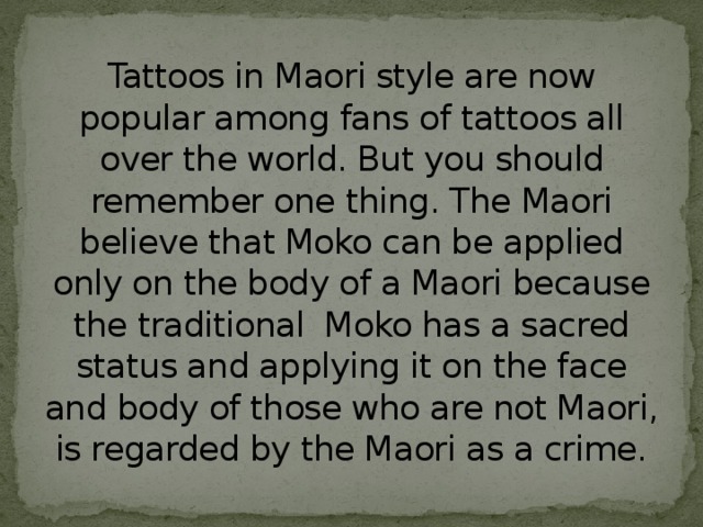 Tattoos in Maori style are now popular among fans of tattoos all over the world. But you should remember one thing. The Maori believe that Moko can be applied only on the body of a Maori because the traditional Moko has a sacred status and applying it on the face and body of those who are not Maori, is regarded by the Maori as a crime.   