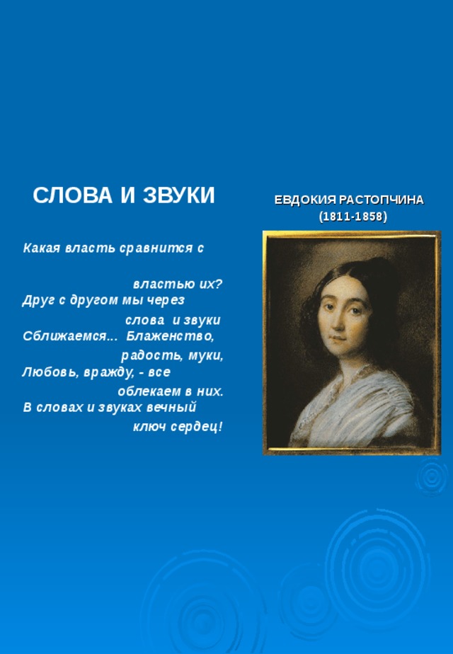 СЛОВА И ЗВУКИ  ЕВДОКИЯ РАСТОПЧИНА  (1811-1858)   Какая власть сравнится с  властью их?  Друг с другом мы через  слова и звуки  Сближаемся... Блаженство,  радость, муки,  Любовь, вражду, - все  облекаем в них.  В словах и звуках вечный  ключ сердец! 