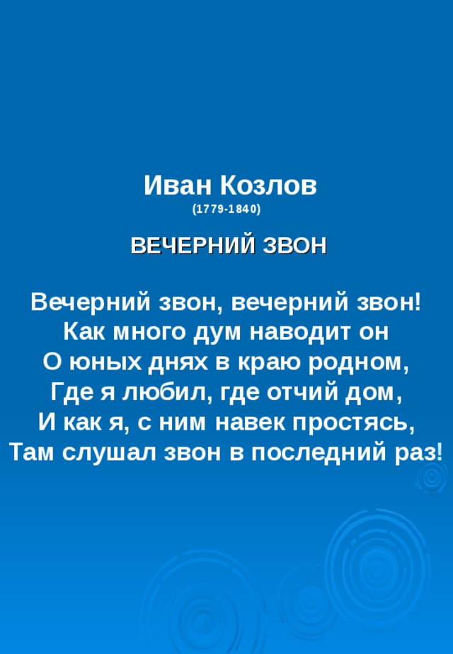 Иван Козлов  (1779-1840)     ВЕЧЕРНИЙ ЗВОН   Вечерний звон, вечерний звон!  Как много дум наводит он  О юных днях в краю родном,  Где я любил, где отчий дом,  И как я, с ним навек простясь,  Там слушал звон в последний раз ! 