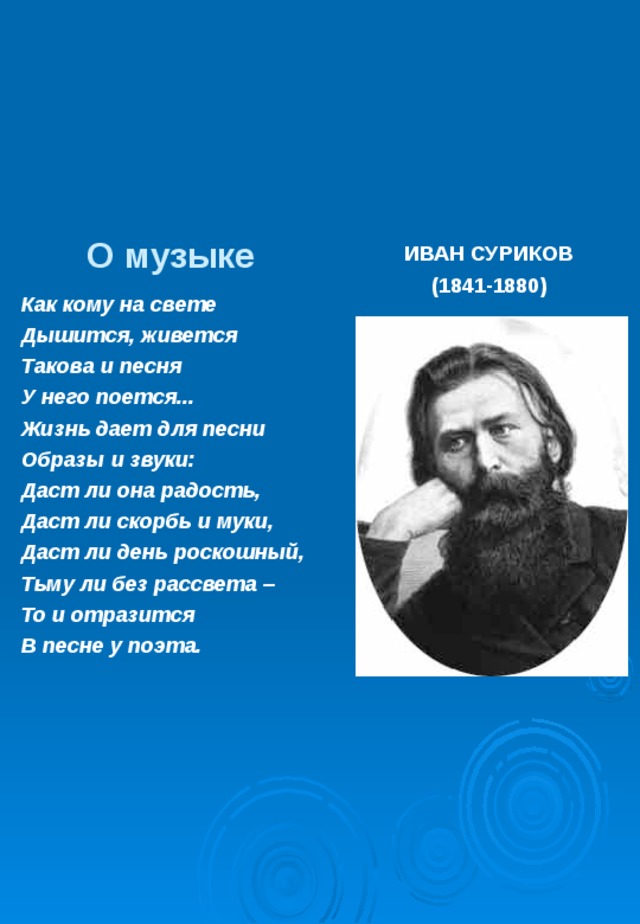 О музыке ИВАН СУРИКОВ (1841-1880) Как кому на свете Дышится, живется Такова и песня У него поется... Жизнь дает для песни Образы и звуки: Даст ли она радость, Даст ли скорбь и муки, Даст ли день роскошный, Тьму ли без рассвета – То и отразится В песне у поэта.  