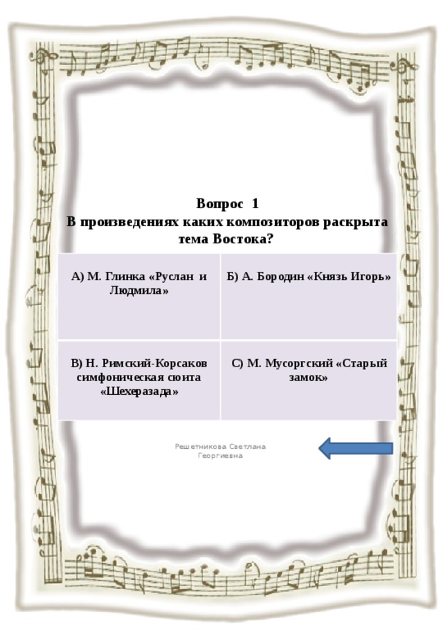  Вопрос 1  В произведениях каких композиторов раскрыта тема Востока?   А) М. Глинка «Руслан и Людмила»  В) Н. Римский-Корсаков симфоническая сюита «Шехеразада»  Б) А. Бородин «Князь Игорь» С) М. Мусоргский «Старый замок» Решетникова Светлана Георгиевна 