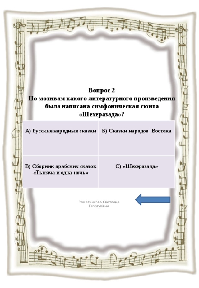 Вопрос 2  По мотивам какого литературного произведения была написана симфоническая сюита «Шехеразада»?   А) Русские народные сказки  В) Сборник арабских сказок «Тысяча и одна ночь»  Б) Сказки народов Востока С) «Шехеразада» Решетникова Светлана Георгиевна 