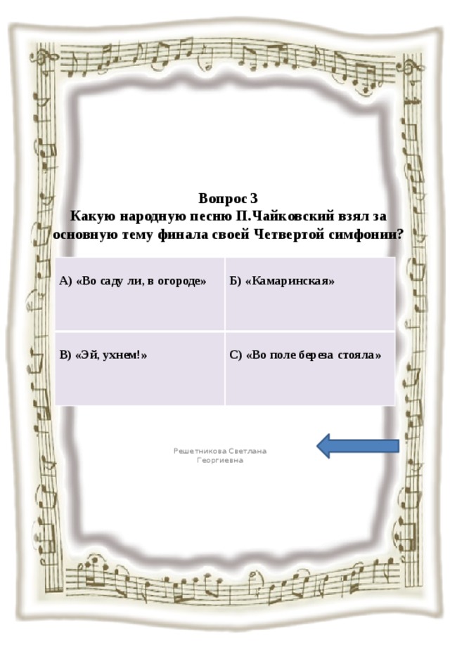 Вопрос 3  Какую народную песню П.Чайковский взял за основную тему финала своей Четвертой симфонии?   А) «Во саду ли, в огороде»  В) «Эй, ухнем!»  Б) «Камаринская» С) «Во поле береза стояла» Решетникова Светлана Георгиевна 