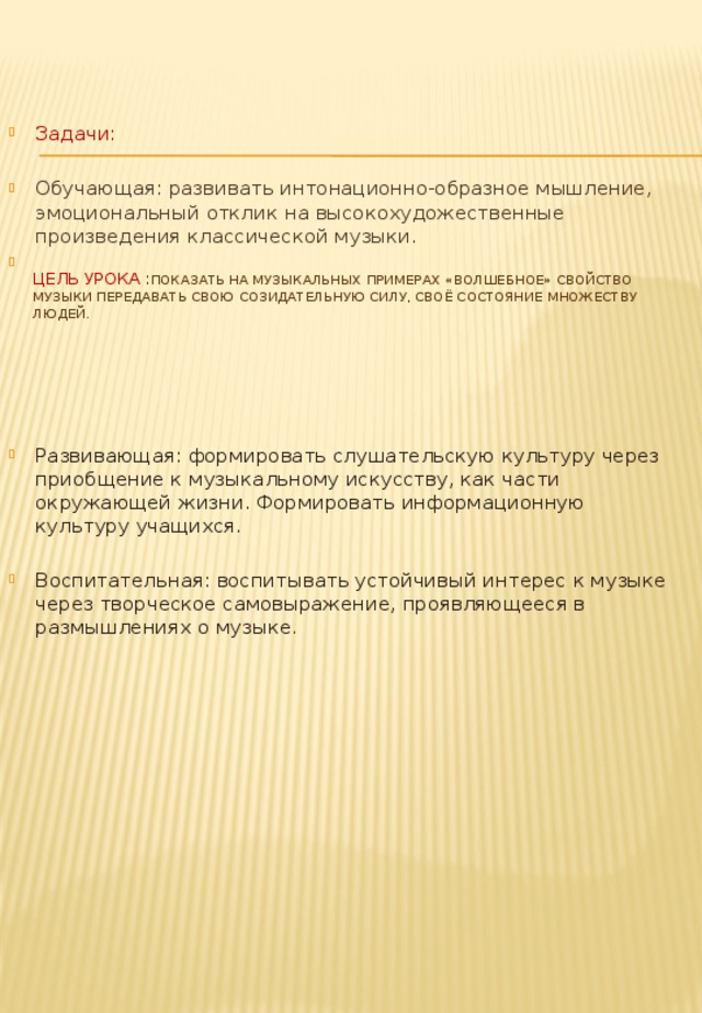 Задачи: Обучающая: развивать интонационно-образное мышление, эмоциональный отклик на высокохудожественные произведения классической музыки. Развивающая: формировать слушательскую культуру через приобщение к музыкальному искусству, как части окружающей жизни. Формировать информационную культуру учащихся. Воспитательная: воспитывать устойчивый интерес к музыке через творческое самовыражение, проявляющееся в размышлениях о музыке . Цель урока : Показать на музыкальных примерах «волшебное» свойство музыки передавать свою созидательную силу, своё состояние множеству людей.   