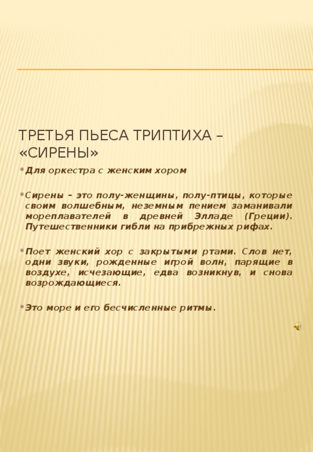 Третья пьеса триптиха – «Сирены» Для оркестра с женским хором  Сирены – это полу-женщины, полу-птицы, которые своим волшебным, неземным пением заманивали мореплавателей в древней Элладе (Греции). Путешественники гибли на прибрежных рифах.  Поет женский хор с закрытыми ртами. Слов нет, одни звуки, рожденные игрой волн, парящие в воздухе, исчезающие, едва возникнув, и снова возрождающиеся.  Это море и его бесчисленные ритмы. 