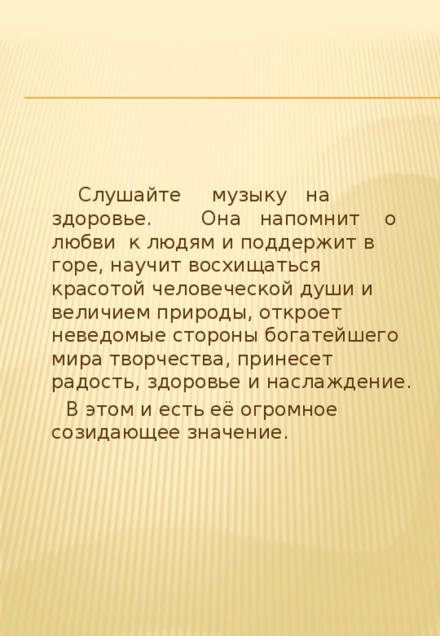  Слушайте музыку на здоровье. Она напомнит о любви к людям и поддержит в горе, научит восхищаться красотой человеческой души и величием природы, откроет неведомые стороны богатейшего мира творчества, принесет радость, здоровье и наслаждение.  В этом и есть её огромное созидающее значение. 