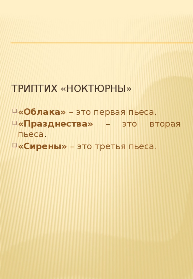 Триптих «Ноктюрны» «Облака» – это первая пьеса. «Празднества» – это вторая пьеса . «Сирены» – это третья пьеса. Он открывается оркестровой пьесой «Облака». На мысль назвать так свое сочинение навели не только реальные тучи, которые он наблюдал, стоя на одном из парижских мостов, но и альбом Тернера, состоящий из 79 этюдов облаков. Облака ожили в музыке Дебюсси. Это была картина с медленно уплывающими в даль облаками. Слушая пьесу, мы как бы видим однообразно-унылое пасмурное небо. Но в этом однообразии – масса красок, оттенков, переливов.  