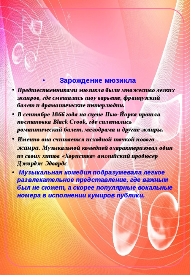 Зарождение мюзикла Предшественниками мюзикла были множество легких жанров, где смешались шоу варьете, французский балет и драматические интерлюдии. В сентябре 1866 года на сцене Нью-Йорка прошла постановка Black Crook, где сплетались романтический балет, мелодрама и другие жанры. Именно она считается исходной точкой нового жанра. Музыкальной комедией охарактеризовал один из своих хитов «Хористка» английский продюсер Джордж Эдвардс .  Музыкальная комедия подразумевала легкое развлекательное представление, где важным был не сюжет, а скорее популярные вокальные номера в исполнении кумиров публики.  