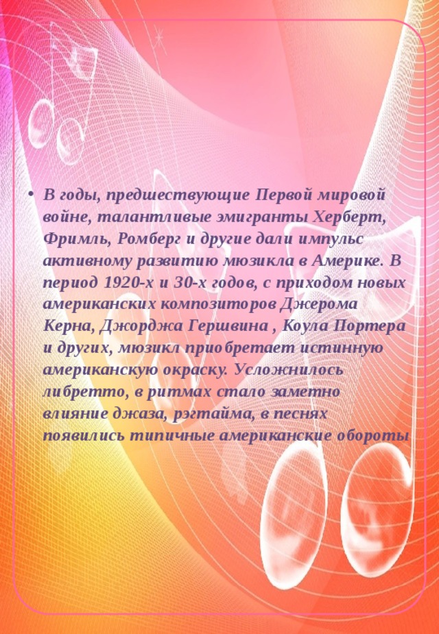 В годы, предшествующие Первой мировой войне, талантливые эмигранты Херберт, Фримль, Ромберг и другие дали импульс активному развитию мюзикла в Америке. В период 1920-х и 30-х годов, с приходом новых американских композиторов Джерома Керна, Джорджа Гершвина , Коула Портера и других, мюзикл приобретает истинную американскую окраску. Усложнилось либретто, в ритмах стало заметно влияние джаза, рэгтайма, в песнях появились типичные американские обороты 