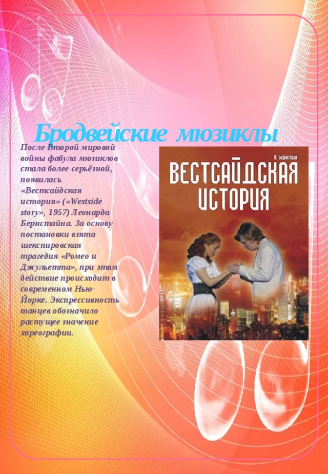            Бродвейские мюзиклы После Второй мировой войны фабула мюзиклов стала более серьёзной, появилась «Вестсайдская история» («Westside story», 1957) Леонарда Бернстайна. За основу постановки взята шекспировская трагедия «Ромео и Джульетта», при этом действие происходит в современном Нью-Йорке. Экспрессивность танцев обозначило растущее значение хореографии. 