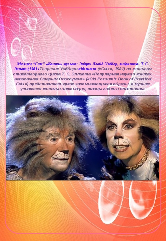 Мюзикл “Cats” «Кошки» музыка: Эндрю Ллойд-Уэббер, либретто: Т. С. Элиот (1981 г Творение Уэббера «Кошки» («Cats», 1981) по мотивам стихотворного цикла Т. С. Эллиота «Популярная наука о кошках, написанная Старым Опоссумом» («Old Possum’s Book of Practical Cats») представляет яркие запоминающиеся образы, в музыке узнаются кошачьи интонации, танцы гибки и пластичны.    